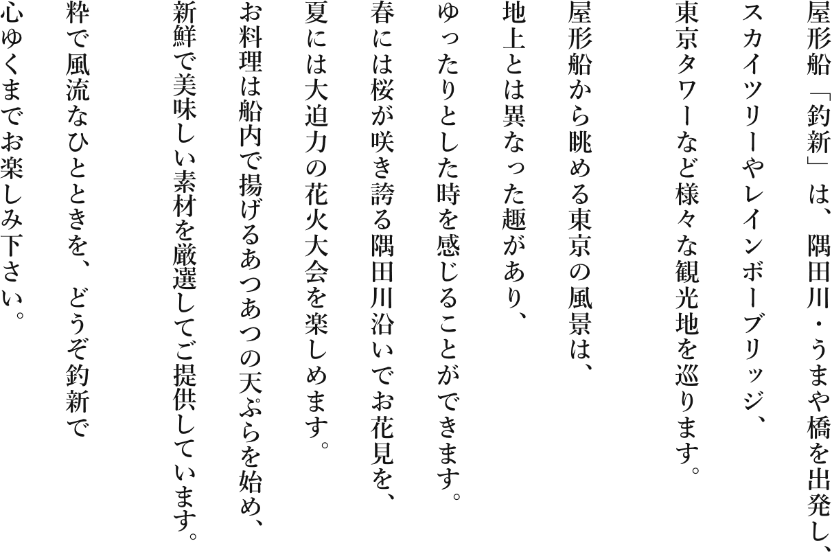 屋形船「釣新」は、隅田川・うまや橋を出発し、スカイツリーやレインボーブリッジ、東京タワーなど様々な観光地を巡ります。屋形船から眺める東京の風景は、地上とは異なった趣があり、ゆったりとした時を感じることができます。春には桜が咲き誇る隅田川沿いでお花見を、夏には大迫力の花火大会を楽しめます。お料理は船内で揚げるあつあつの天ぷらを始め、新鮮で美味しい素材を厳選してご提供しています。粋で風流なひとときを、どうぞ釣新で心ゆくまでお楽しみ下さい。